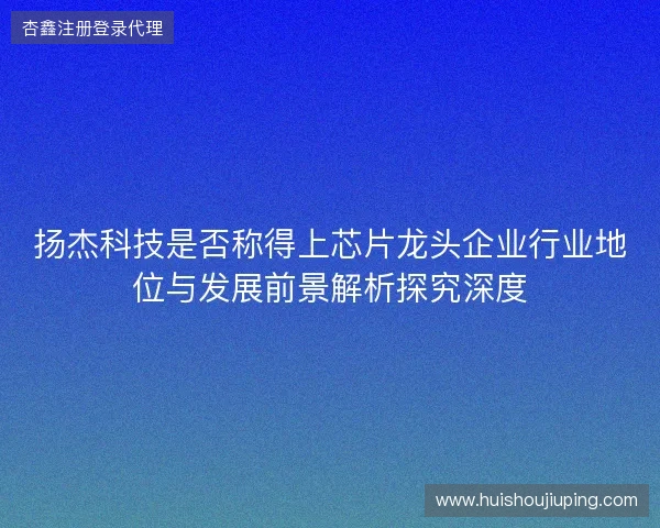 扬杰科技是否称得上芯片龙头企业行业地位与发展前景解析探究深度