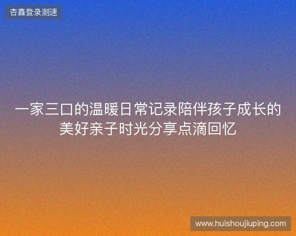 一家三口的温暖日常记录陪伴孩子成长的美好亲子时光分享点滴回忆